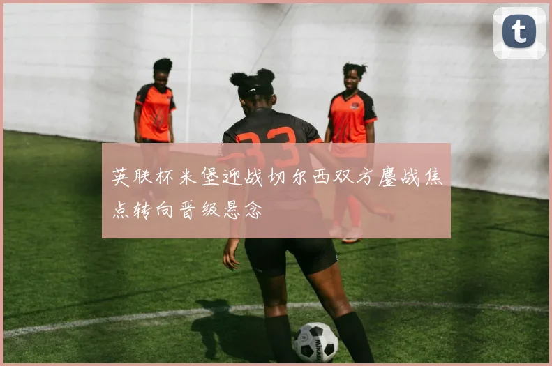 英联杯米堡迎战切尔西双方鏖战焦点转向晋级悬念