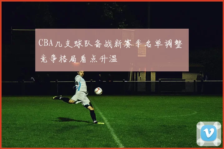 CBA几支球队备战新赛季名单调整 竞争格局看点升温