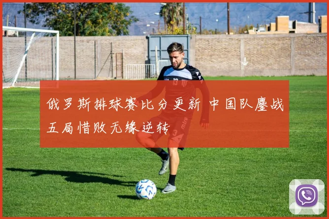 俄罗斯排球赛比分更新 中国队鏖战五局惜败无缘逆转