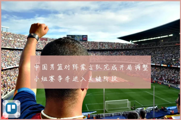 中国男篮对阵蒙古队完成开局调整小组赛争夺进入关键阶段