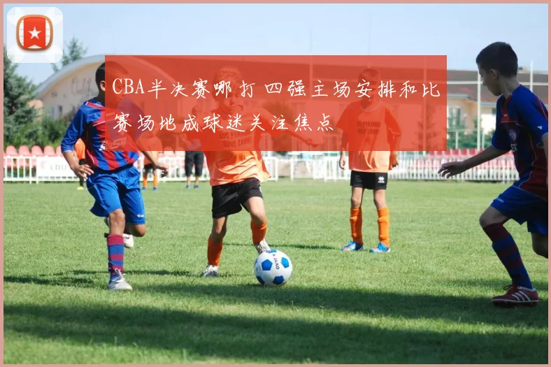 CBA半决赛哪打 四强主场安排和比赛场地成球迷关注焦点