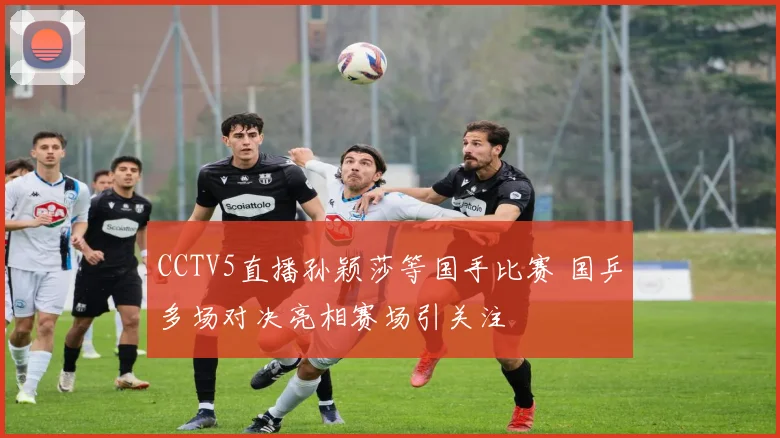 CCTV5直播孙颖莎等国手比赛 国乒多场对决亮相赛场引关注