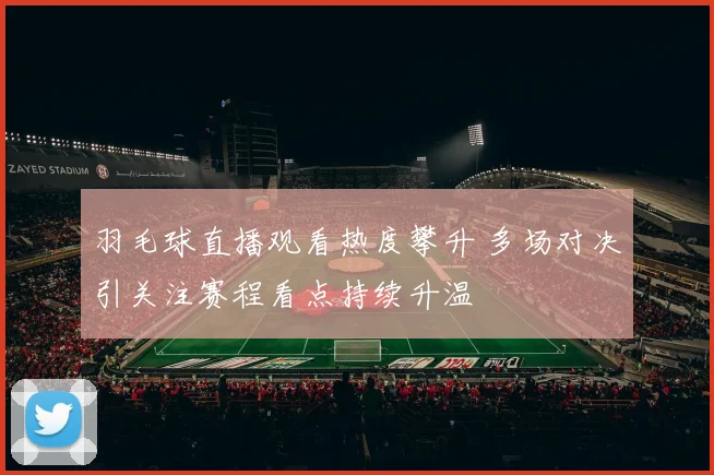 羽毛球直播观看热度攀升 多场对决引关注赛程看点持续升温