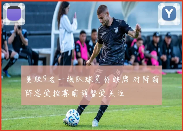 曼联9名一线队球员将缺席 对阵前阵容受挫赛前调整受关注