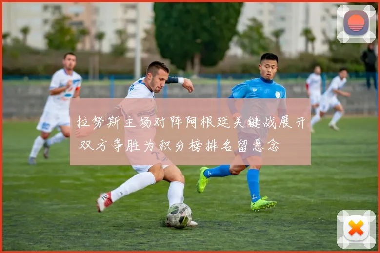 拉努斯主场对阵阿根廷关键战展开 双方争胜为积分榜排名留悬念