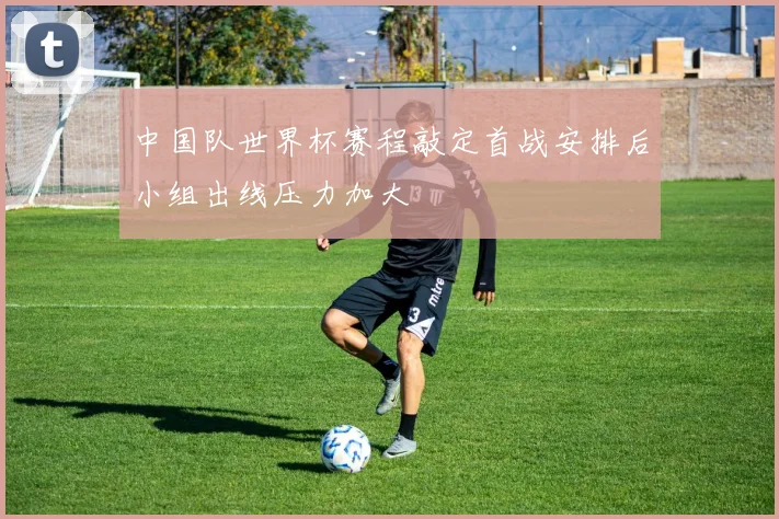 中国队世界杯赛程敲定首战安排后小组出线压力加大