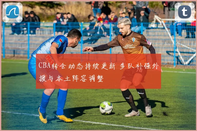 CBA转会动态持续更新 多队补强外援与本土阵容调整