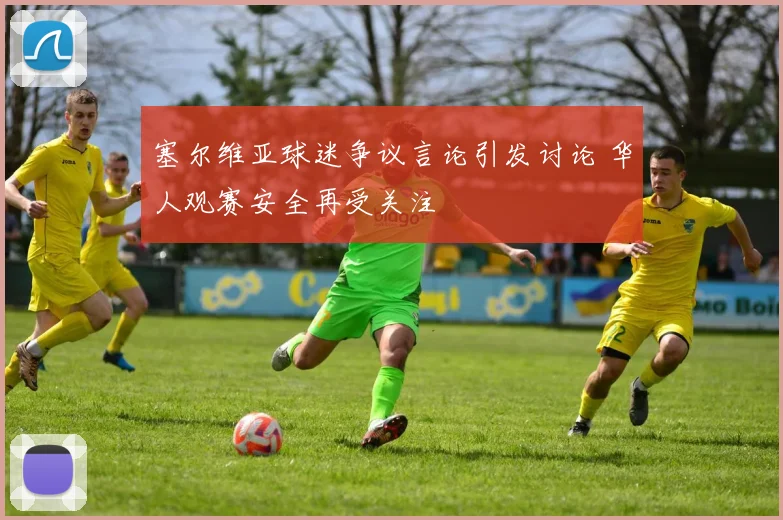 塞尔维亚球迷争议言论引发讨论 华人观赛安全再受关注
