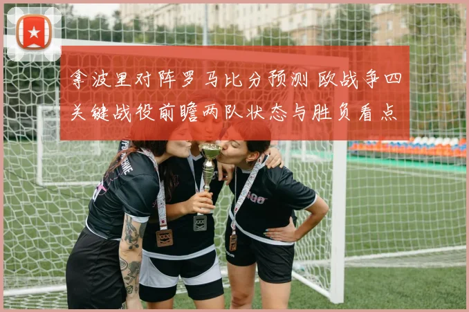 拿波里对阵罗马比分预测 欧战争四关键战役前瞻两队状态与胜负看点