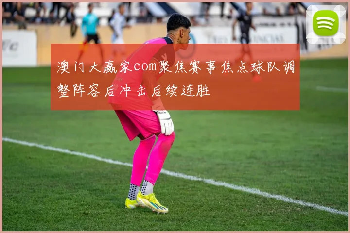 澳门大赢家com聚焦赛事焦点球队调整阵容后冲击后续连胜