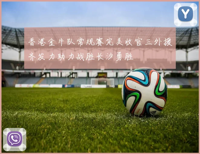 香港金牛队常规赛完美收官三外援齐发力助力战胜长沙勇胜