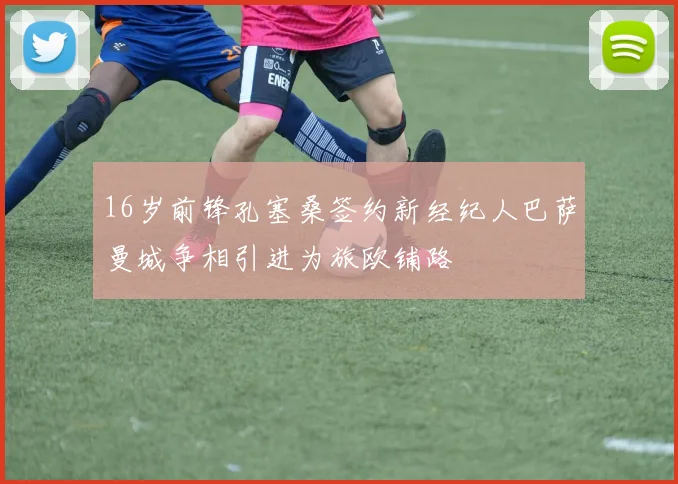 16岁前锋孔塞桑签约新经纪人巴萨曼城争相引进为旅欧铺路