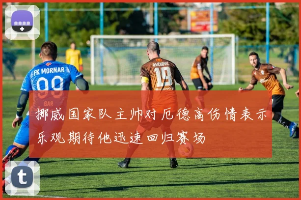 挪威国家队主帅对厄德高伤情表示乐观期待他迅速回归赛场