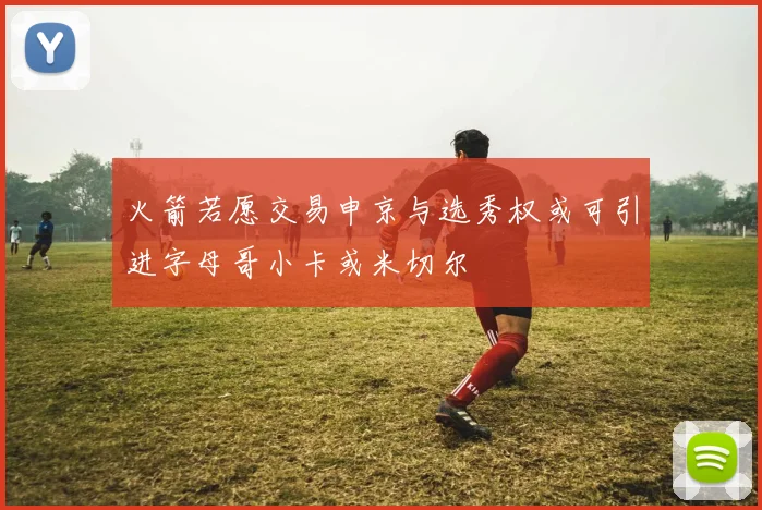 火箭若愿交易申京与选秀权或可引进字母哥小卡或米切尔
