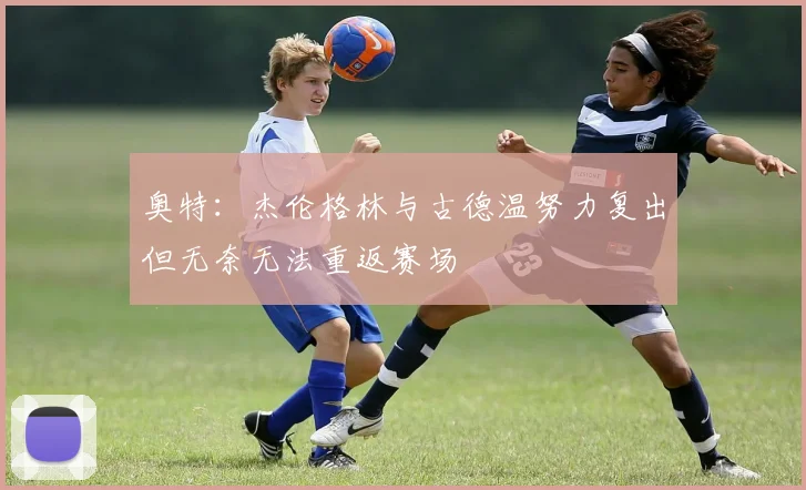 奥特：杰伦格林与古德温努力复出但无奈无法重返赛场