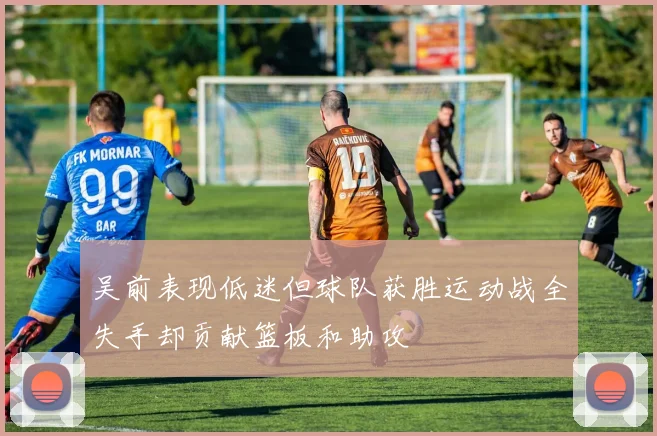 吴前表现低迷但球队获胜运动战全失手却贡献篮板和助攻