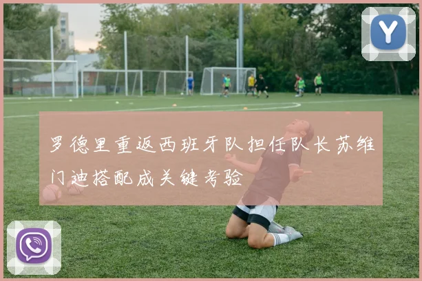 罗德里重返西班牙队担任队长苏维门迪搭配成关键考验