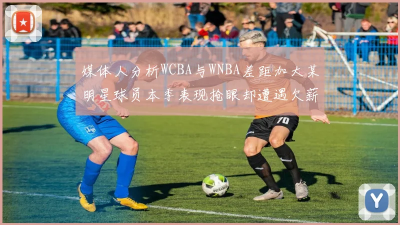 媒体人分析WCBA与WNBA差距加大某明星球员本季表现抢眼却遭遇欠薪困扰