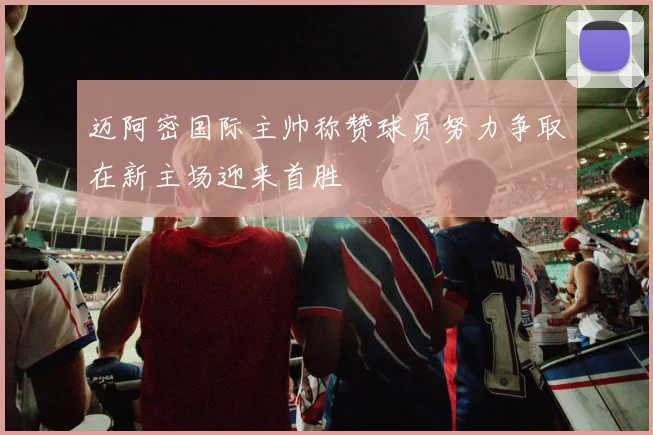 迈阿密国际主帅称赞球员努力争取在新主场迎来首胜