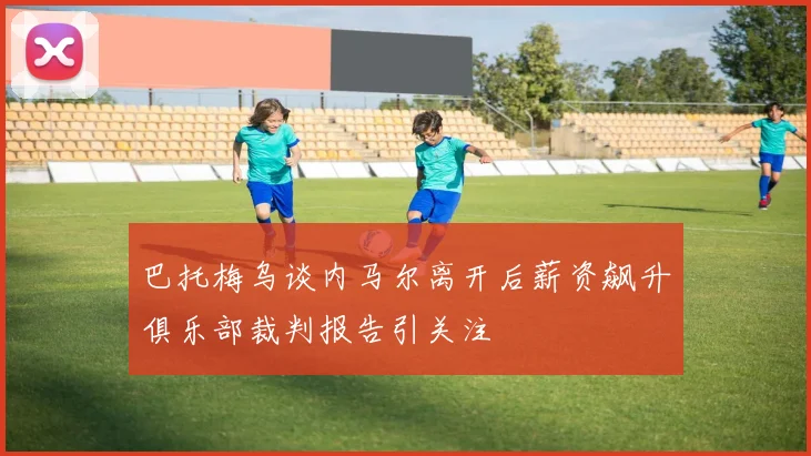巴托梅乌谈内马尔离开后薪资飙升俱乐部裁判报告引关注