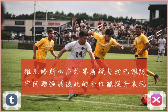 维尼修斯回应外界质疑与姆巴佩防守问题强调彼此的合作能提升表现