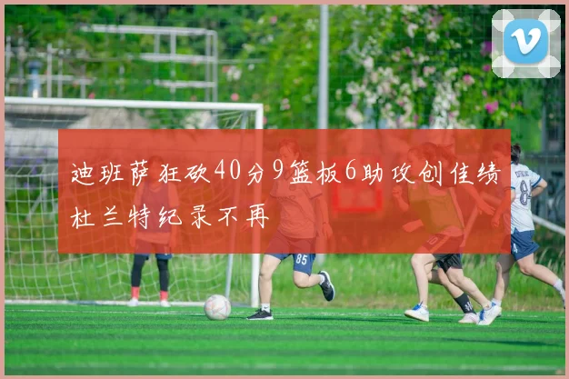 迪班萨狂砍40分9篮板6助攻创佳绩杜兰特纪录不再