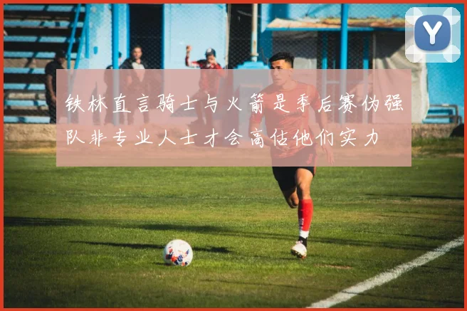 铁林直言骑士与火箭是季后赛伪强队非专业人士才会高估他们实力