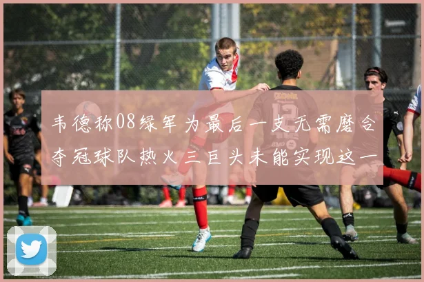 韦德称08绿军为最后一支无需磨合夺冠球队热火三巨头未能实现这一目标