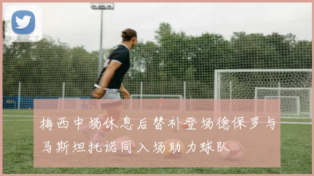 梅西中场休息后替补登场德保罗与马斯坦托诺同入场助力球队