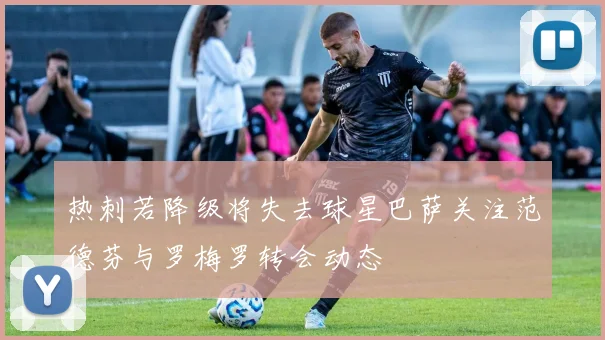 热刺若降级将失去球星巴萨关注范德芬与罗梅罗转会动态