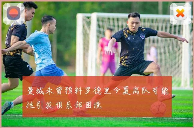 曼城未曾预料罗德里今夏离队可能性引发俱乐部困境