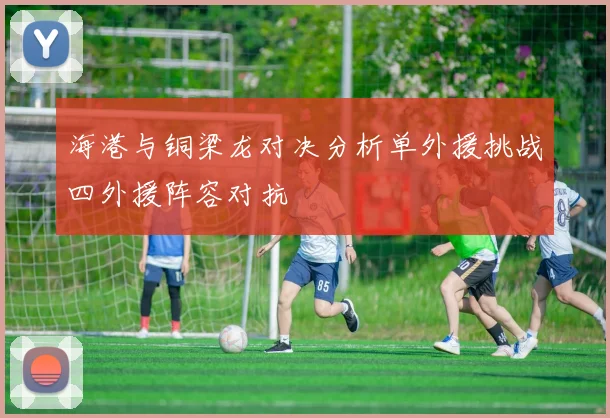 海港与铜梁龙对决分析单外援挑战四外援阵容对抗