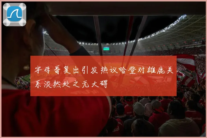 字母哥复出引发热议哈登对雄鹿关系淡然处之无大碍