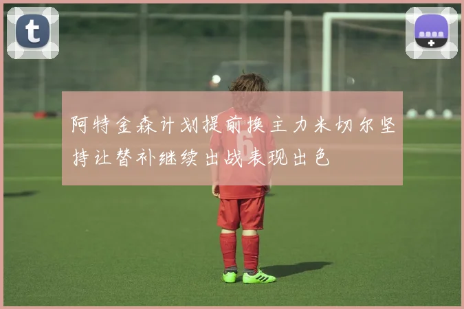 阿特金森计划提前换主力米切尔坚持让替补继续出战表现出色