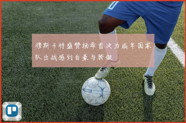 穆斯卡特盛赞杨希首次为成年国家队出战感到自豪与骄傲