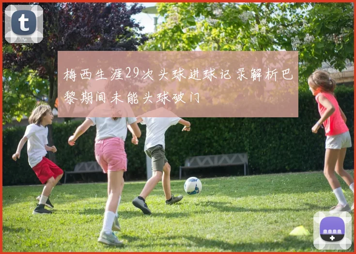 梅西生涯29次头球进球记录解析巴黎期间未能头球破门