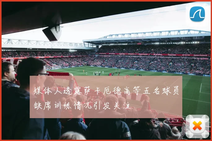 媒体人透露萨卡厄德高等五名球员缺席训练情况引发关注