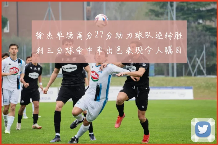 徐杰单场高分27分助力球队逆转胜利三分球命中率出色表现令人瞩目